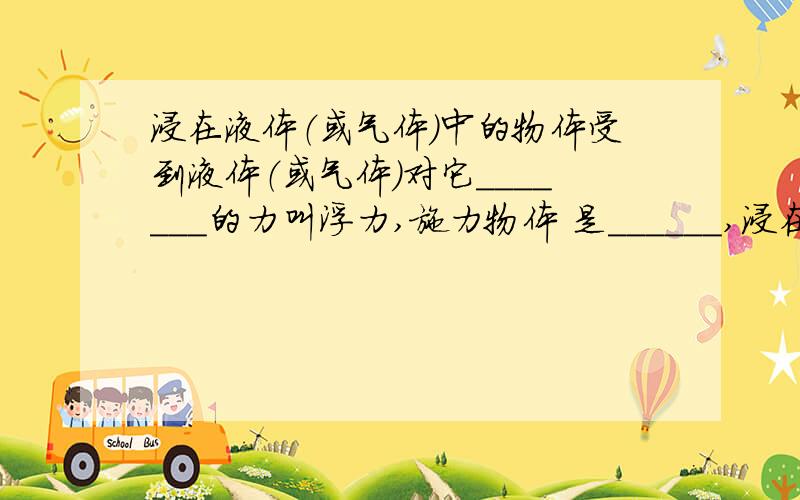 浸在液体（或气体）中的物体受到液体（或气体）对它_______的力叫浮力,施力物体 是______,浸在液体（或气体）中的物体受到液体（或气体）对它_______的力叫浮力,施力物体是______,受力物体是