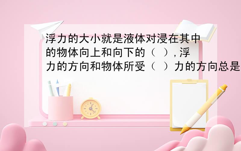 浮力的大小就是液体对浸在其中的物体向上和向下的（ ）,浮力的方向和物体所受（ ）力的方向总是相反的.若物体下部没有液体,则物体（ ）浮力作用,例如浸在淤泥中的桥墩.