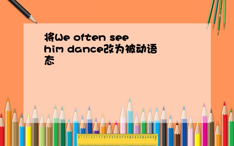 将We often see him dance改为被动语态