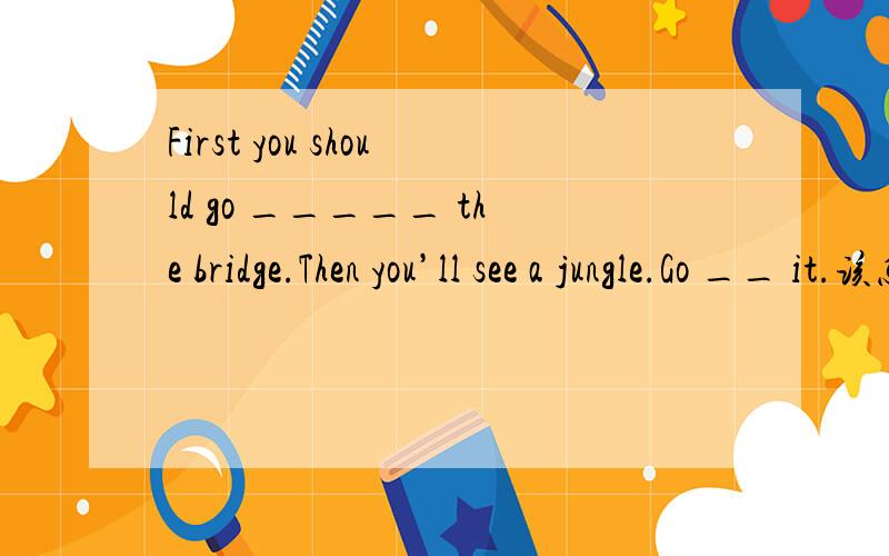 First you should go _____ the bridge.Then you’ll see a jungle.Go __ it.该怎么选?( )2.First you should go _____ the bridge.Then you’ll see a jungle.Go _____ it.( )2.First you should go _____ the bridge.Then you’ll see a jungle.Go _____ it.A.