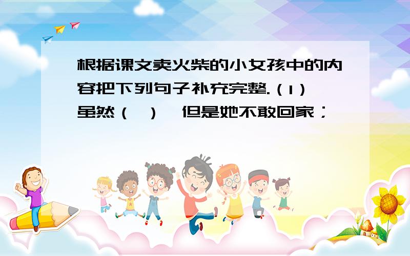 根据课文卖火柴的小女孩中的内容把下列句子补充完整.（1）虽然（ ）,但是她不敢回家；