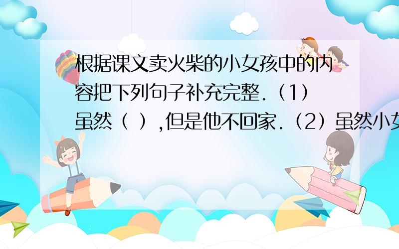 根据课文卖火柴的小女孩中的内容把下列句子补充完整.（1）虽然（ ）,但是他不回家.（2）虽然小女孩的一双手几乎冻僵,但是（ ）