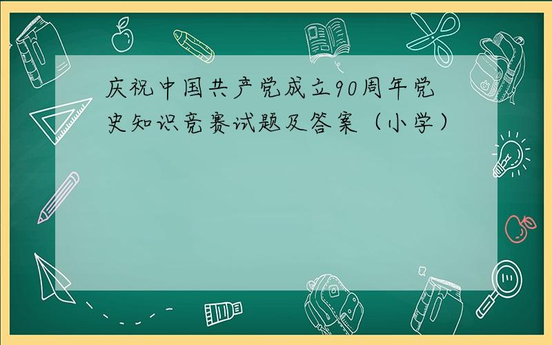 庆祝中国共产党成立90周年党史知识竞赛试题及答案（小学）