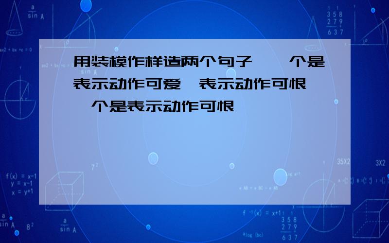 用装模作样造两个句子,一个是表示动作可爱,表示动作可恨,一个是表示动作可恨