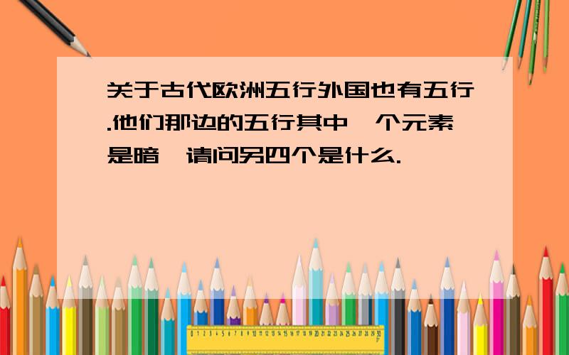 关于古代欧洲五行外国也有五行.他们那边的五行其中一个元素是暗,请问另四个是什么.