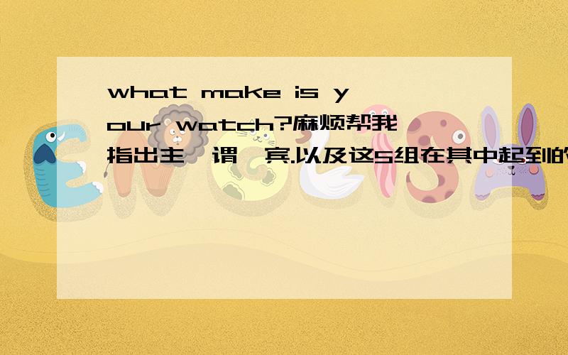 what make is your watch?麻烦帮我指出主、谓、宾.以及这5组在其中起到的作用.谢谢了.其实我主要想问清楚这里面的主、谓、宾就OK了。语法没有错啊，这可是书上写的。就比方：what colour is your sh