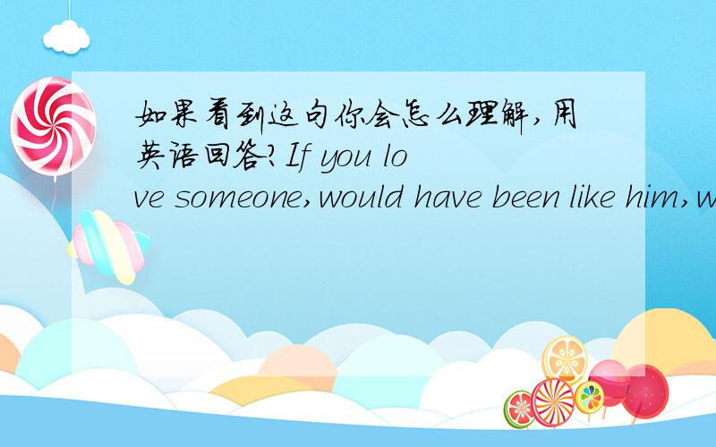 如果看到这句你会怎么理解,用英语回答?If you love someone,would have been like him,won't end never stop,even broke up or is a lifetime all can't see you will never forget him