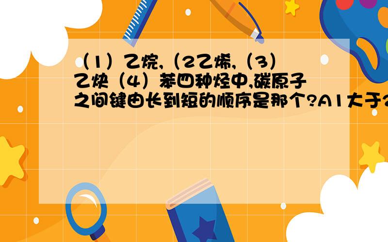 （1）乙烷,（2乙烯,（3）乙炔（4）苯四种烃中,碳原子之间键由长到短的顺序是那个?A1大于2大于3大于4B2大于1大于3大于4C1大于4大于2大于3D4大于2大于3大于1