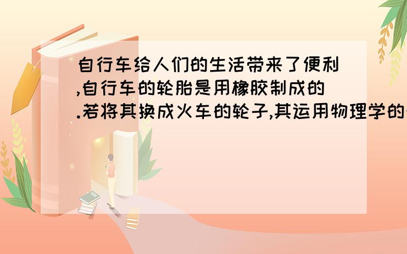 自行车给人们的生活带来了便利,自行车的轮胎是用橡胶制成的.若将其换成火车的轮子,其运用物理学的知识,列出两点不妥之处.大哥们,是练习册上的题好不好?