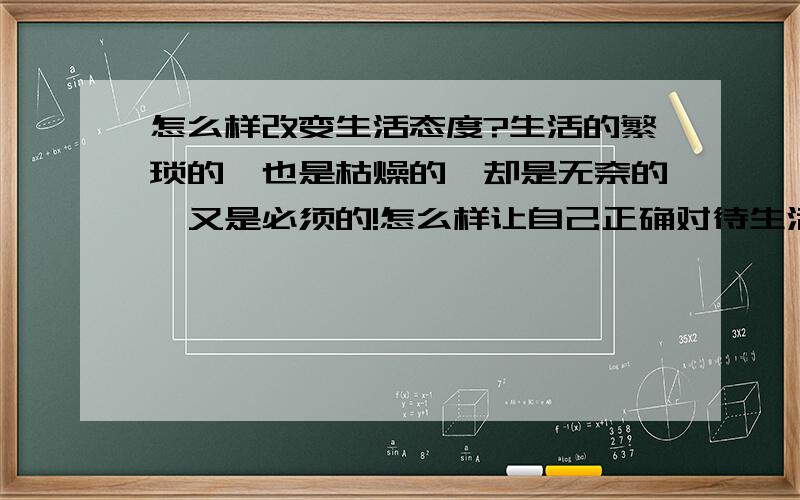 怎么样改变生活态度?生活的繁琐的,也是枯燥的,却是无奈的,又是必须的!怎么样让自己正确对待生活?一个人对身边的事情漠不关心,对待任何事都懒懒散散,没有时间和危机感,怎么办...