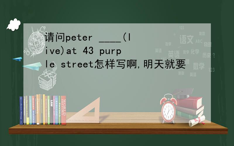 请问peter ____(live)at 43 purple street怎样写啊,明天就要