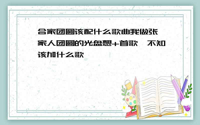 合家团圆该配什么歌曲我做张一家人团圆的光盘想+首歌,不知该加什么歌,