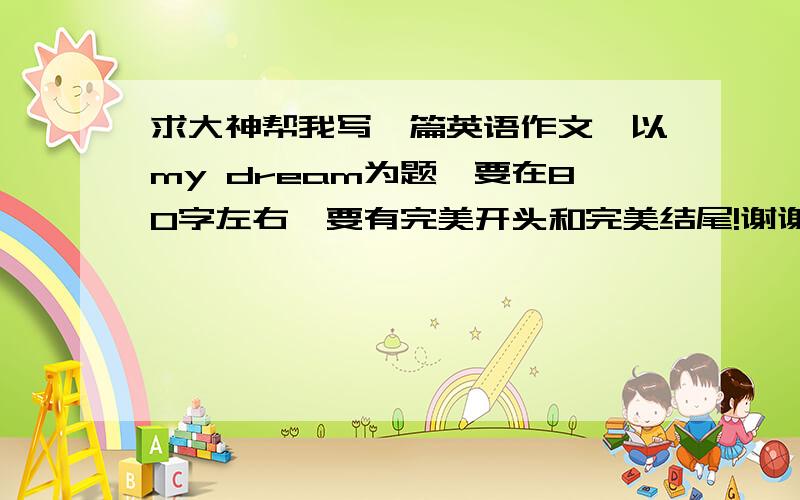 求大神帮我写一篇英语作文,以my dream为题,要在80字左右,要有完美开头和完美结尾!谢谢