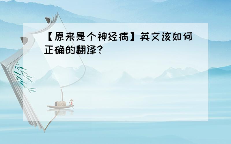 【原来是个神经病】英文该如何正确的翻译?