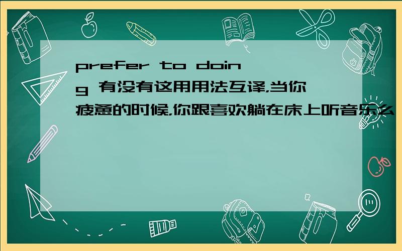 prefer to doing 有没有这用用法互译，当你疲惫的时候，你跟喜欢躺在床上听音乐么 Do you ___ ___ ___ to music in bed when you are tired 可否填prefer to doing