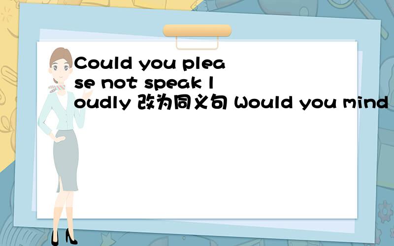 Could you please not speak loudly 改为同义句 Would you mind _____ _____ loudly?为甚麽这样写?要有理由 .谢啦.10.8号要月考,可能有这题.知道的都来.非诚勿扰.