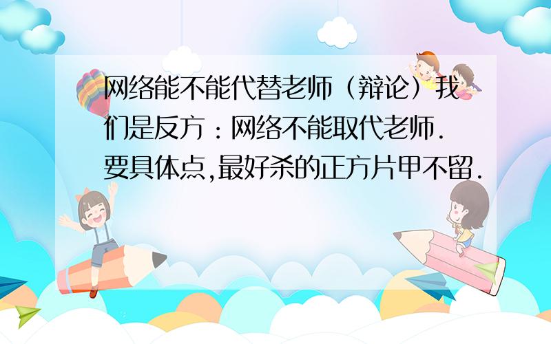 网络能不能代替老师（辩论）我们是反方：网络不能取代老师.要具体点,最好杀的正方片甲不留.