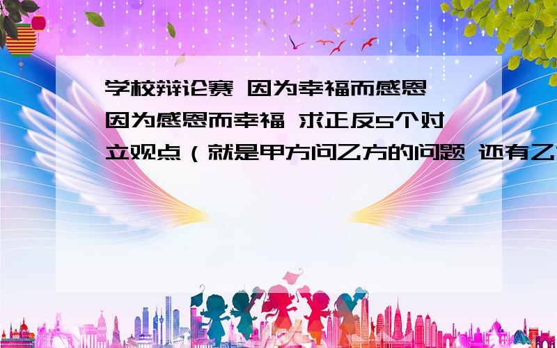 学校辩论赛 因为幸福而感恩 因为感恩而幸福 求正反5个对立观点（就是甲方问乙方的问题 还有乙方问甲方） 急