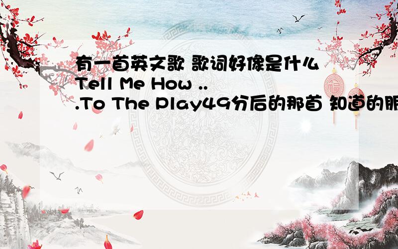 有一首英文歌 歌词好像是什么Tell Me How ...To The Play49分后的那首 知道的朋友告诉下吧