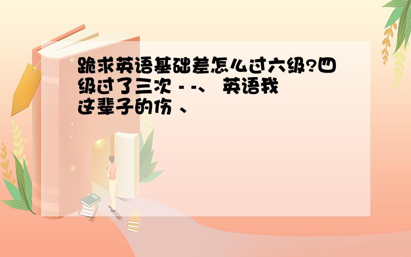 跪求英语基础差怎么过六级?四级过了三次 - -、 英语我这辈子的伤 、