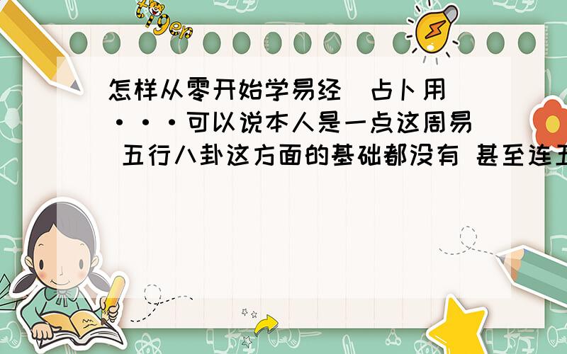 怎样从零开始学易经（占卜用）···可以说本人是一点这周易 五行八卦这方面的基础都没有 甚至连五行八卦都有什么都不知道想学易经占卜 不知道从什么开始 有人说梅花易数好不知道是不