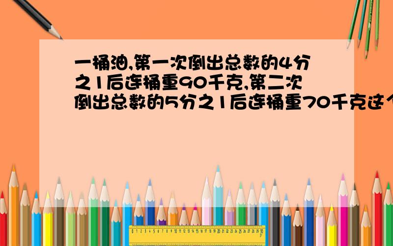 一桶油,第一次倒出总数的4分之1后连桶重90千克,第二次倒出总数的5分之1后连桶重70千克这个桶重几千克,桶