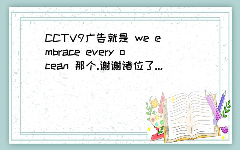 CCTV9广告就是 we embrace every ocean 那个.谢谢诸位了...