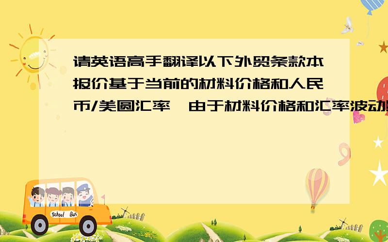 请英语高手翻译以下外贸条款本报价基于当前的材料价格和人民币/美圆汇率,由于材料价格和汇率波动影响,以上报价有效期为2周感谢1楼的意见，那请改成：本报价基于当前的材料价格和人