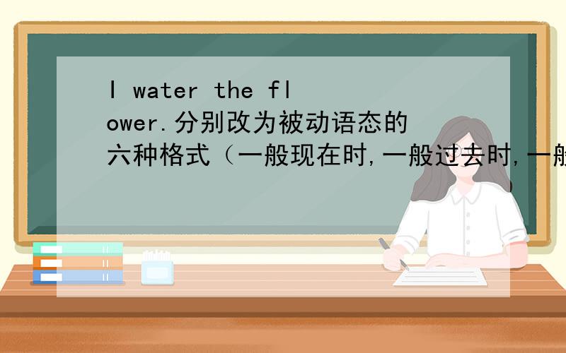 I water the flower.分别改为被动语态的六种格式（一般现在时,一般过去时,一般将来时,现在完成时,现在进行时,情态动词）