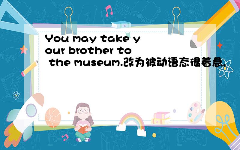 You may take your brother to the museum.改为被动语态很着急,