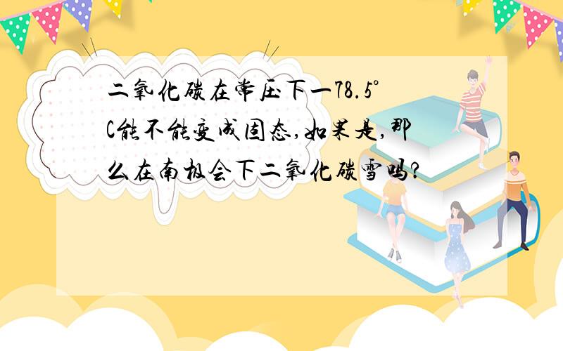 二氧化碳在常压下一78.5°C能不能变成固态,如果是,那么在南极会下二氧化碳雪吗?