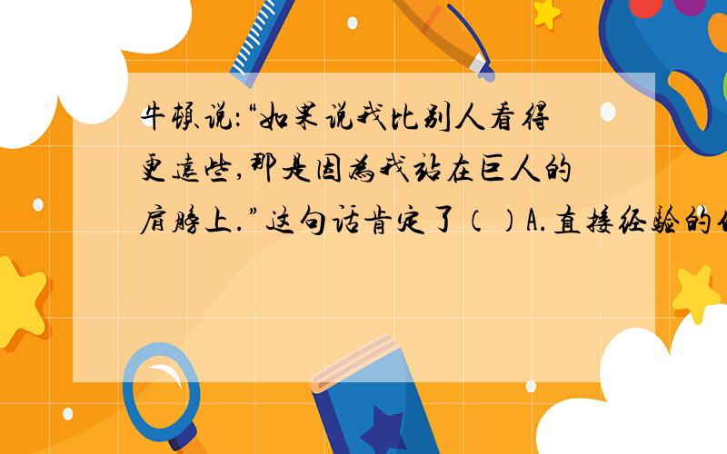 牛顿说：“如果说我比别人看得更远些,那是因为我站在巨人的肩膀上.”这句话肯定了（）A.直接经验的作用 B.间接经验的作用 C.感性认识的作用 D.理性认识的作用