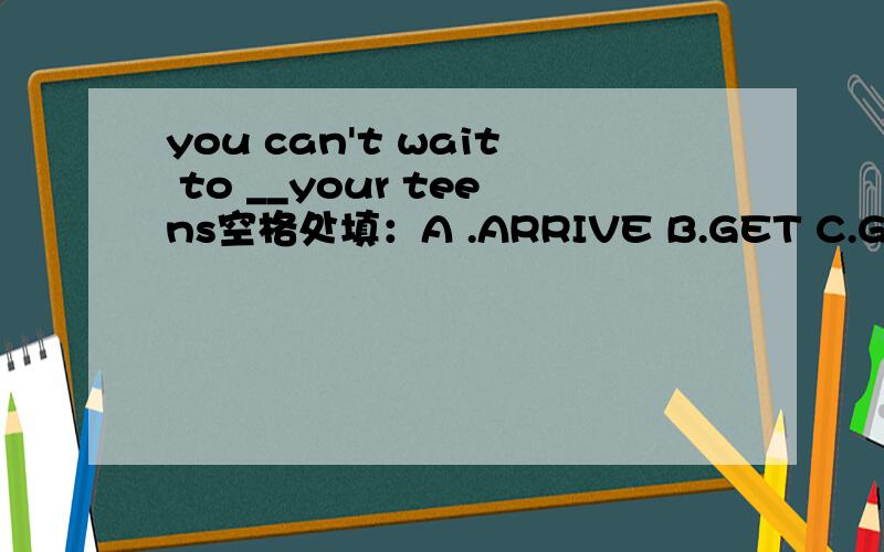 you can't wait to __your teens空格处填：A .ARRIVE B.GET C.GO D REACH