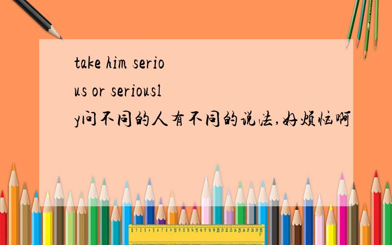 take him serious or seriously问不同的人有不同的说法,好烦恼啊