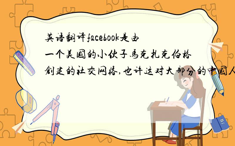 英语翻译facebook是由一个美国的小伙子马克扎克伯格创建的社交网络,也许这对大部分的中国人不太熟悉,但是大家一定不会对人人网陌生——facebook便是人人网的原型.现在的这一秒也许世界上