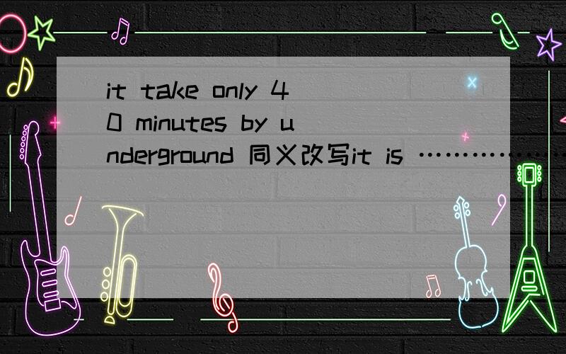 it take only 40 minutes by underground 同义改写it is ………………