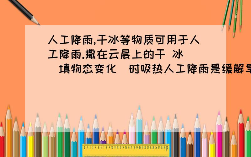 人工降雨,干冰等物质可用于人工降雨.撒在云层上的干 冰 （填物态变化）时吸热人工降雨是缓解旱情的重要手段,干冰等物质可用于人工降雨.撒在云层上的干冰 （填物态变化）时吸热,使空