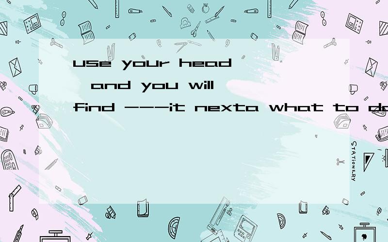 use your head ,and you will find ---it nexta what to do b how to do c what can you do d how can you do这个题目选什么啊 为什么