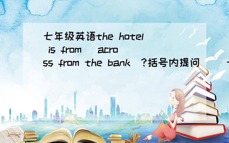 七年级英语the hotel is from (across from the bank)?括号内提问 （）the hotel