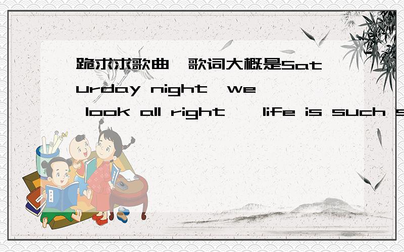 跪求求歌曲,歌词大概是Saturday night,we look all right……life is such short……sexy boy……请达人们帮忙找找,感激不尽!