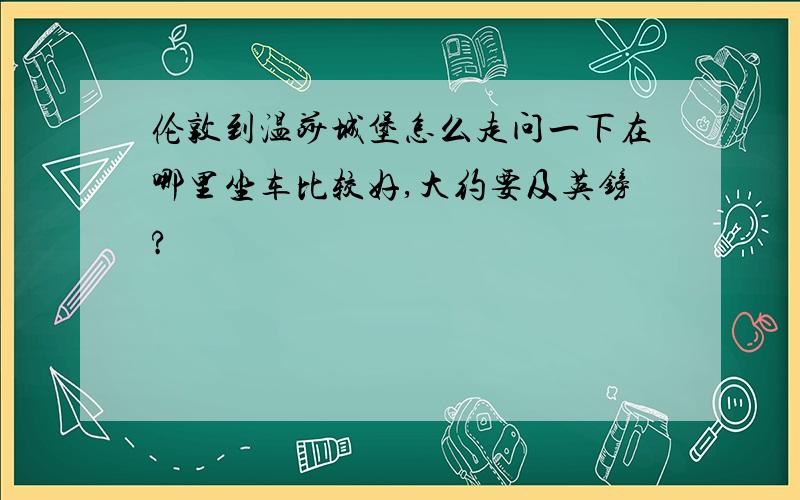 伦敦到温莎城堡怎么走问一下在哪里坐车比较好,大约要及英镑?