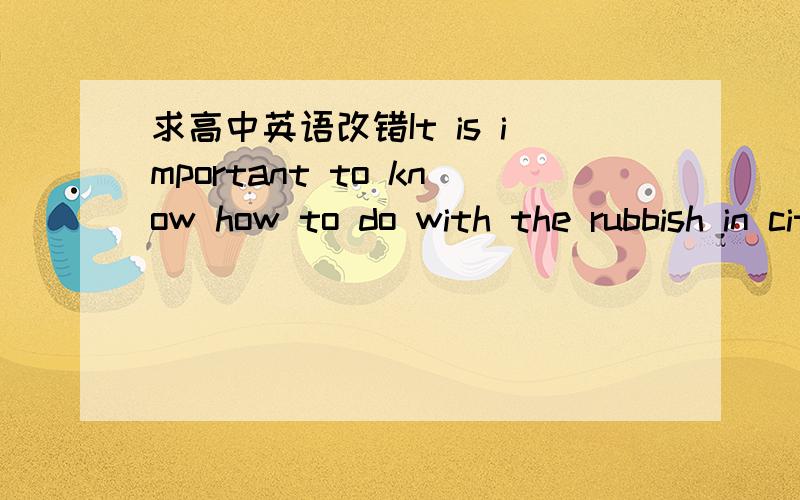 求高中英语改错It is important to know how to do with the rubbish in cities.Rubbish must be treatedproperly.Thus,it was cause a lot of problems.It may pollute the air and water.Whenpeople breathe the polluted air or drunk the polluted water ,we