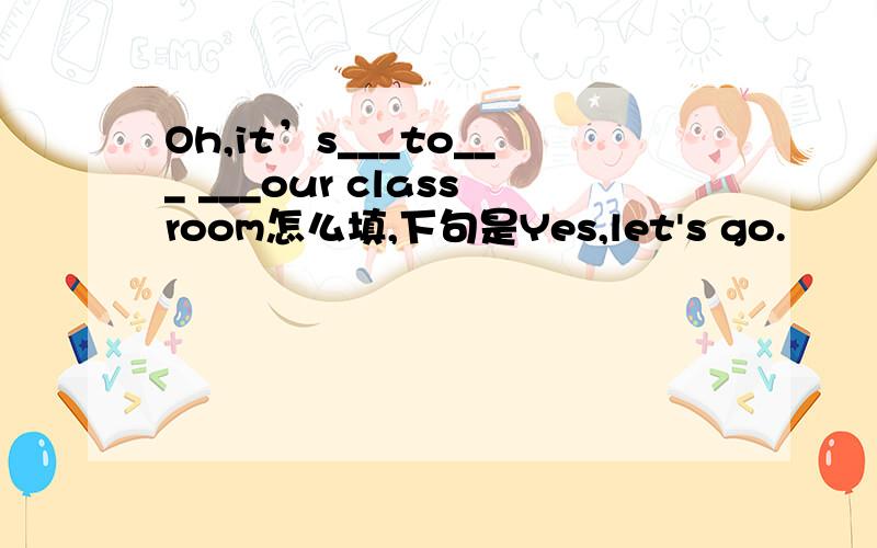 Oh,it’s___to___ ___our classroom怎么填,下句是Yes,let's go.