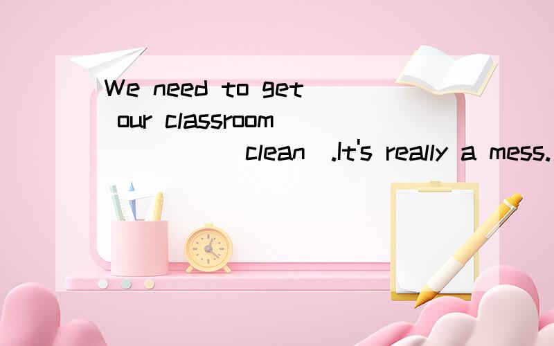 We need to get our classroom ____(clean).It's really a mess.用词的正确形式填空,