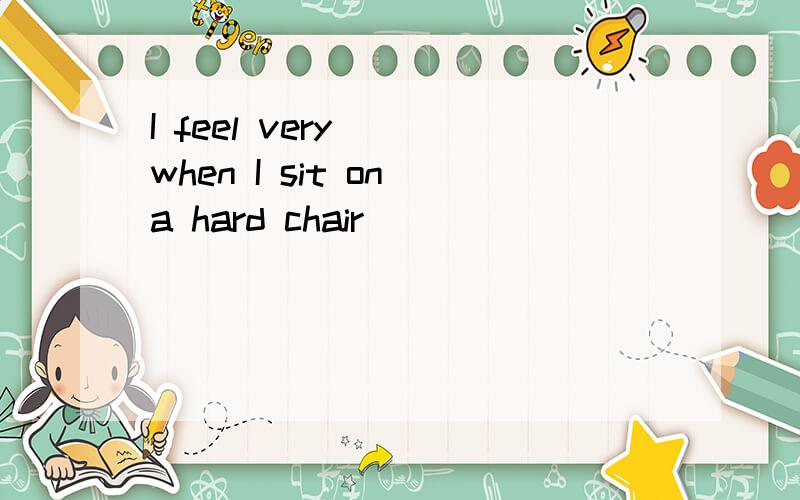 I feel very___when I sit on a hard chair