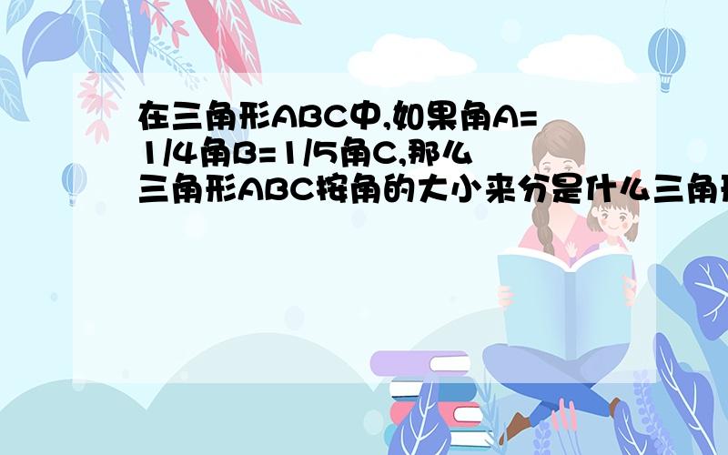 在三角形ABC中,如果角A=1/4角B=1/5角C,那么三角形ABC按角的大小来分是什么三角形