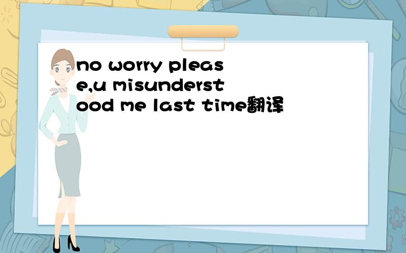 no worry please,u misunderstood me last time翻译