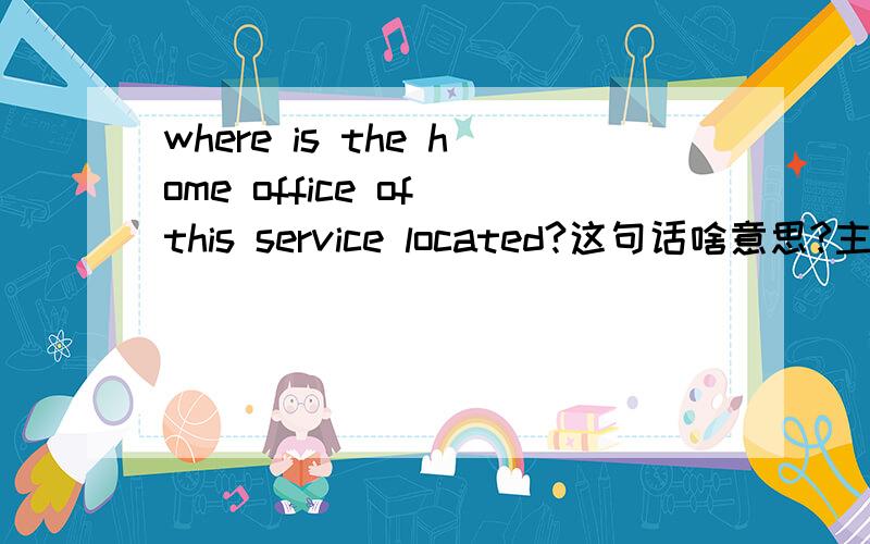 where is the home office of this service located?这句话啥意思?主要是service located是个什么意思