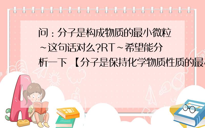 问：分子是构成物质的最小微粒~这句话对么?RT~希望能分析一下 【分子是保持化学物质性质的最小粒子】这里的【保持】是指什么?例如水分子是由两个氢分子 和一个氧分子 组成的,但是水分