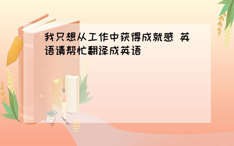 我只想从工作中获得成就感 英语请帮忙翻译成英语